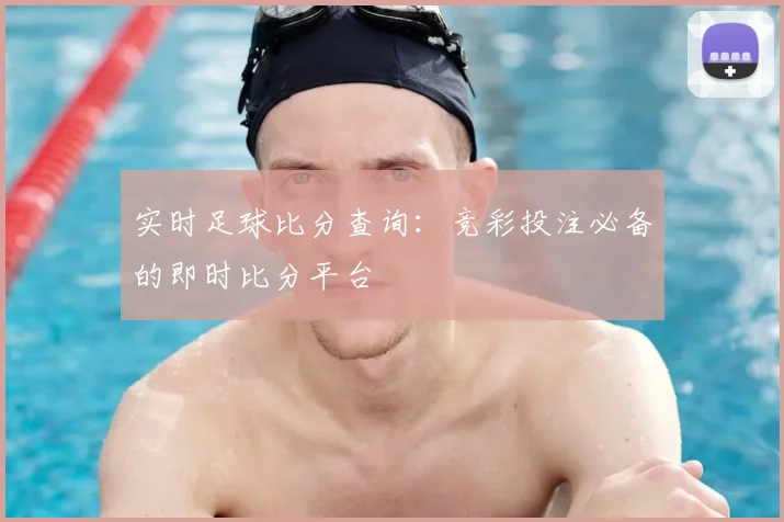 实时足球比分查询：竞彩投注必备的即时比分平台