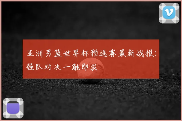 亚洲男篮世界杯预选赛最新战报：强队对决一触即发
