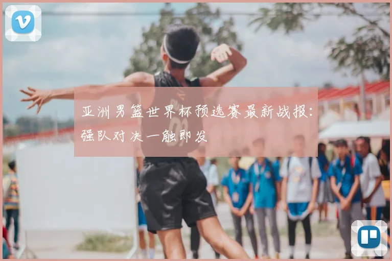 亚洲男篮世界杯预选赛最新战报：强队对决一触即发