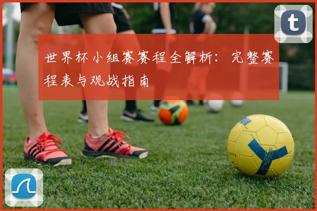 世界杯小组赛赛程全解析：完整赛程表与观战指南