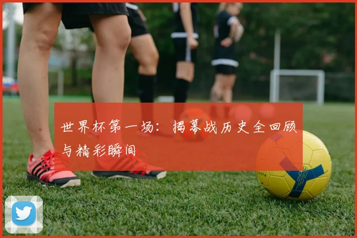 世界杯第一场：揭幕战历史全回顾与精彩瞬间