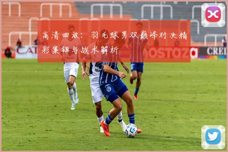 高清回放：羽毛球男双巅峰对决精彩集锦与战术解析