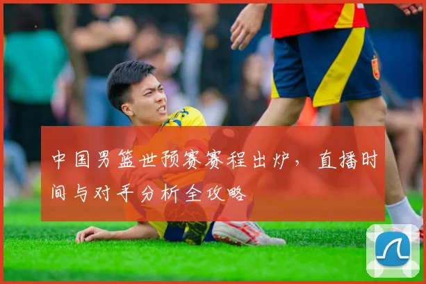 中国男篮世预赛赛程出炉，直播时间与对手分析全攻略